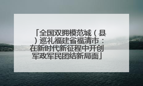 全国双拥模范城（县）巡礼福建省福清市：在新时代新征程中开创军政军民团结新局面