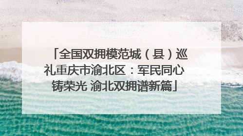 全国双拥模范城（县）巡礼重庆市渝北区：军民同心铸荣光 渝北双拥谱新篇