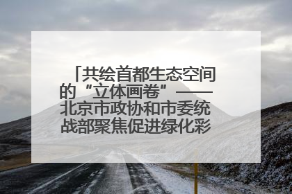 共绘首都生态空间的“立体画卷”——北京市政协和市委统战部聚焦促进绿化彩化美化生态空间建设联合协商议政