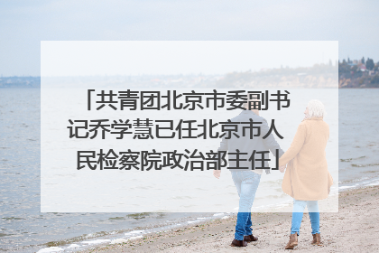 共青团北京市委副书记乔学慧已任北京市人民检察院政治部主任
