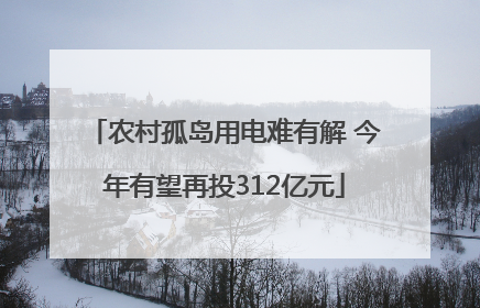 农村孤岛用电难有解 今年有望再投312亿元