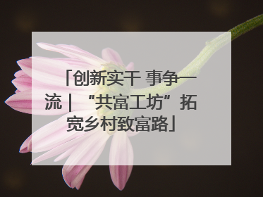创新实干 事争一流｜“共富工坊”拓宽乡村致富路