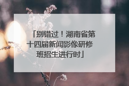 别错过！湖南省第十四届新闻影像研修班招生进行时