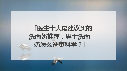 医生十大最建议买的洗面奶推荐，男士洗面奶怎么选更科学？