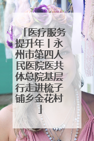 医疗服务提升年丨永州市第四人民医院医共体总院基层行走进梳子铺乡金花村