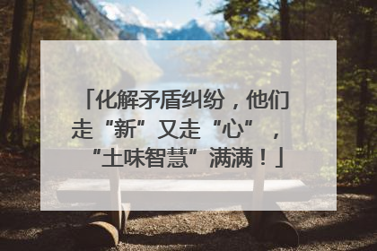 化解矛盾纠纷，他们走“新”又走“心”，“土味智慧”满满！