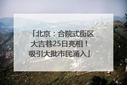 北京：合院式街区大吉巷25日亮相！吸引大批市民涌入