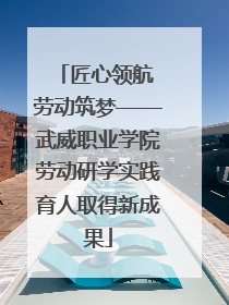匠心领航 劳动筑梦——武威职业学院劳动研学实践育人取得新成果