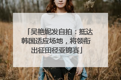 吴艳妮发自拍：抵达韩国适应场地，将领衔出征田径亚锦赛