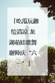 吃瓜玩趣绘清凉 龙湖萌娃歌舞谢师庆“六一”