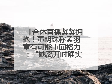 合体直播紧紧拥抱！董明珠称孟羽童有可能重回格力：“她离开时确实犯了很大的错”