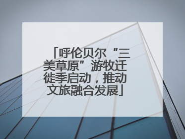 呼伦贝尔“三美草原”游牧迁徙季启动，推动文旅融合发展