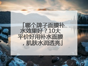 哪个牌子面膜补水效果好？10大平价好用补水面膜，肌肤水润透亮