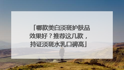 哪款美白淡斑护肤品效果好？推荐这几款，持证淡斑水乳口碑高