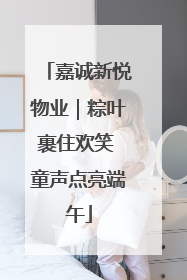 嘉诚新悦物业｜粽叶裹住欢笑 童声点亮端午