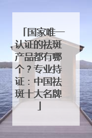 国家唯一认证的祛斑产品都有哪个？专业持证：中国祛斑十大名牌