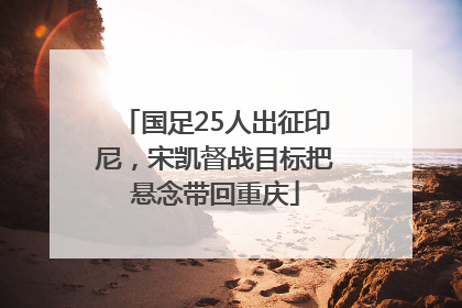 国足25人出征印尼，宋凯督战目标把悬念带回重庆