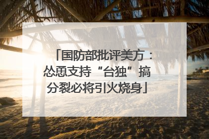 国防部批评美方：怂恿支持“台独”搞分裂必将引火烧身