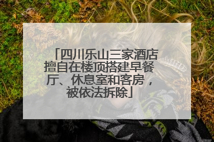 四川乐山三家酒店擅自在楼顶搭建早餐厅、休息室和客房，被依法拆除