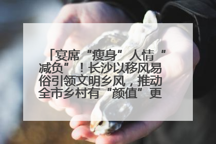宴席“瘦身”人情“减负”！长沙以移风易俗引领文明乡风，推动全市乡村有“颜值”更显“气质”