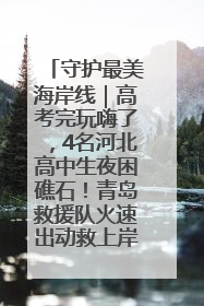守护最美海岸线｜高考完玩嗨了，4名河北高中生夜困礁石！青岛救援队火速出动救上岸