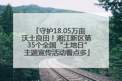 守护18.05万亩沃土良田！湘江新区第35个全国“土地日”主题宣传活动看点多