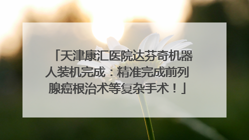 天津康汇医院达芬奇机器人装机完成：精准完成前列腺癌根治术等复杂手术！
