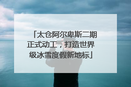 太仓阿尔卑斯二期正式动工，打造世界级冰雪度假新地标