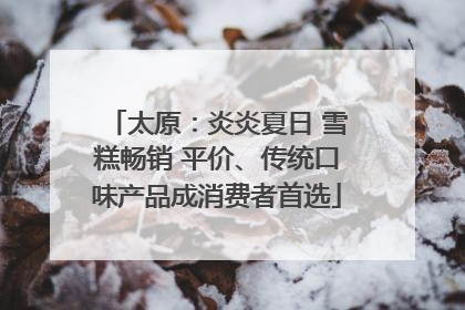 太原：炎炎夏日 雪糕畅销 平价、传统口味产品成消费者首选