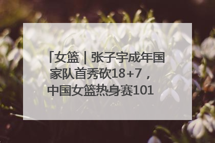 女篮｜张子宇成年国家队首秀砍18+7，中国女篮热身赛101比55大胜波黑