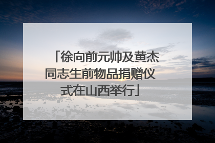 徐向前元帅及黄杰同志生前物品捐赠仪式在山西举行