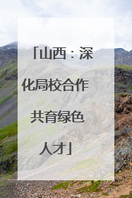 山西：深化局校合作 共育绿色人才