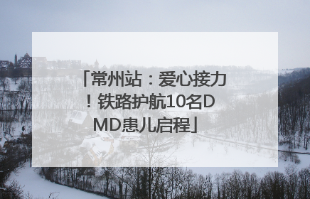 常州站：爱心接力！铁路护航10名DMD患儿启程