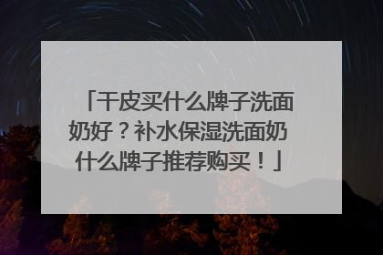 干皮买什么牌子洗面奶好？补水保湿洗面奶什么牌子推荐购买！