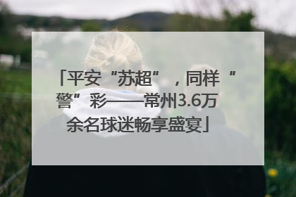 平安“苏超”，同样“警”彩——常州3.6万余名球迷畅享盛宴
