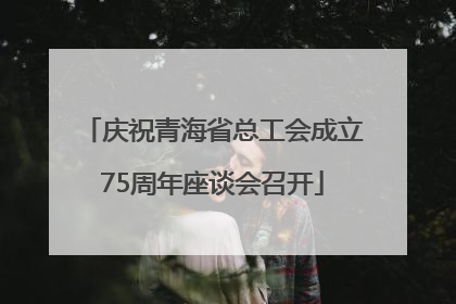 庆祝青海省总工会成立75周年座谈会召开