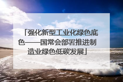 强化新型工业化绿色底色——国常会部署推进制造业绿色低碳发展
