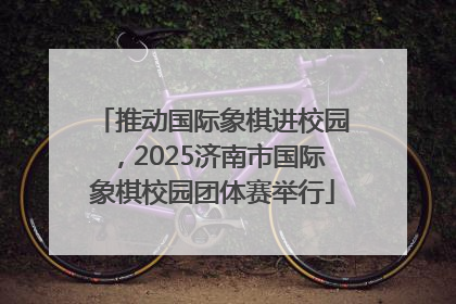 推动国际象棋进校园，2025济南市国际象棋校园团体赛举行