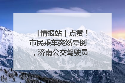 情报站｜点赞！市民乘车突然晕倒，济南公交驾驶员和乘客热心相助
