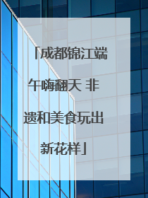 成都锦江端午嗨翻天 非遗和美食玩出新花样