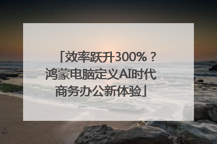 效率跃升300%？鸿蒙电脑定义AI时代商务办公新体验