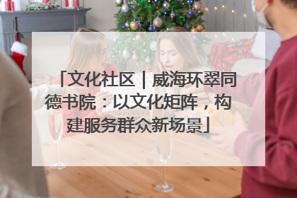 文化社区｜威海环翠同德书院：以文化矩阵，构建服务群众新场景