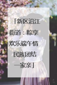 新区沿江街道：粽享欢乐端午情 民族团结一家亲