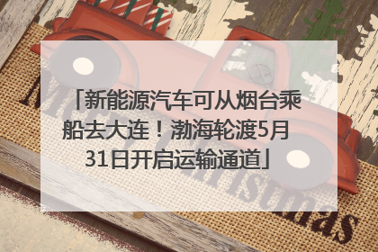 新能源汽车可从烟台乘船去大连！渤海轮渡5月31日开启运输通道
