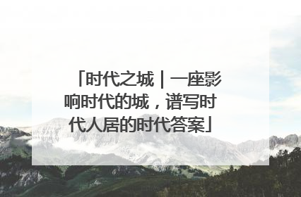 时代之城｜一座影响时代的城，谱写时代人居的时代答案