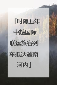 时隔五年 中越国际联运旅客列车抵达越南河内