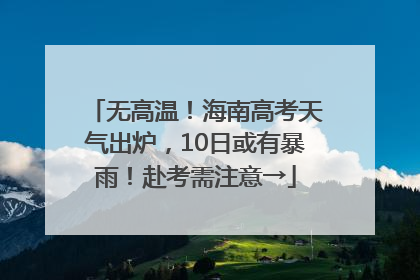 无高温！海南高考天气出炉，10日或有暴雨！赴考需注意→