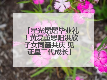 星光熠熠毕业礼！黄磊董思阳洪欣子女同窗共庆 见证星二代成长