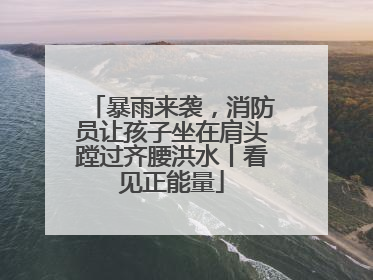 暴雨来袭，消防员让孩子坐在肩头蹚过齐腰洪水丨看见正能量