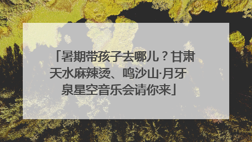 暑期带孩子去哪儿？甘肃天水麻辣烫、鸣沙山·月牙泉星空音乐会请你来